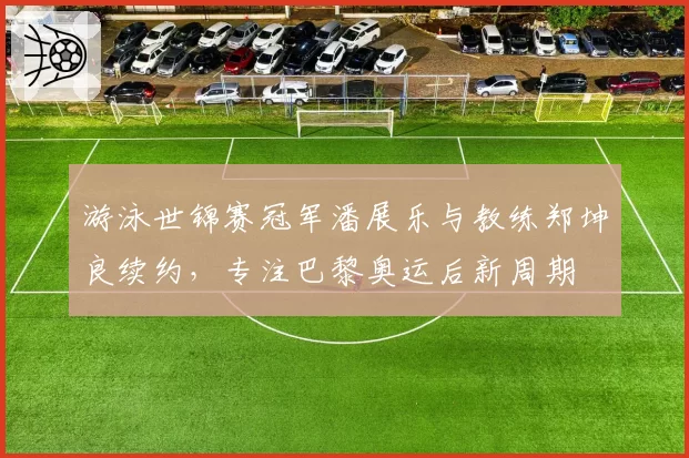 游泳世锦赛冠军潘展乐与教练郑坤良续约，专注巴黎奥运后新周期