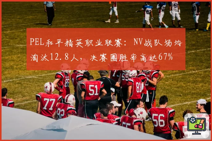 PEL和平精英职业联赛：NV战队场均淘汰12.8人，决赛圈胜率高达67%