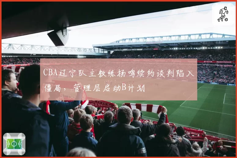 CBA辽宁队主教练杨鸣续约谈判陷入僵局，管理层启动B计划