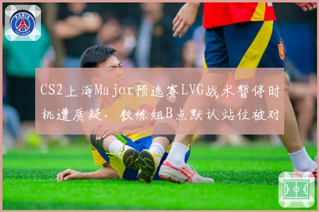 CS2上海Major预选赛LVG战术暂停时机遭质疑，教练组B点默认站位被对手连续破解__br_
