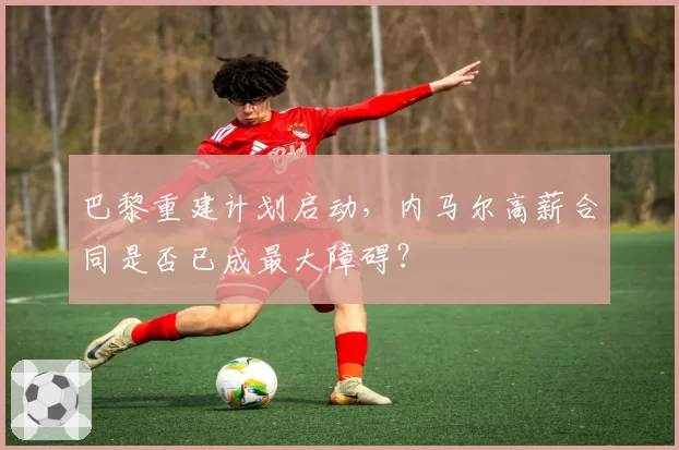 巴黎重建计划启动，内马尔高薪合同是否已成最大障碍？