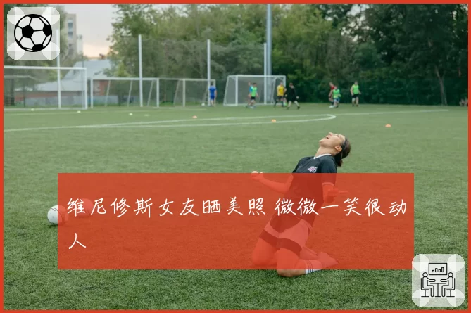 维尼修斯女友晒美照 微微一笑很动人