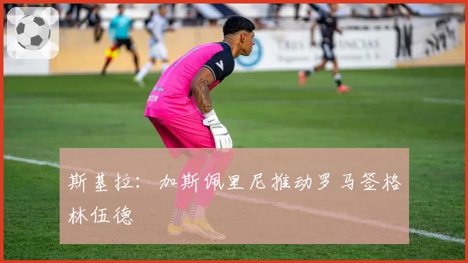 斯基拉：加斯佩里尼推动罗马签格林伍德