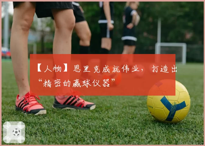 【人物】恩里克成就伟业，打造出“精密的赢球仪器”