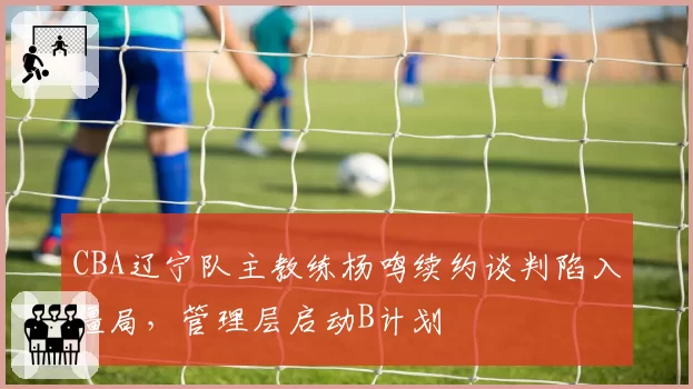 CBA辽宁队主教练杨鸣续约谈判陷入僵局，管理层启动B计划