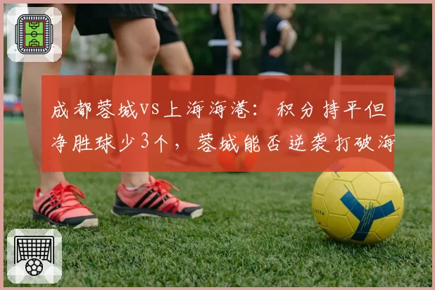成都蓉城vs上海海港：积分持平但净胜球少3个，蓉城能否逆袭打破海港统治？