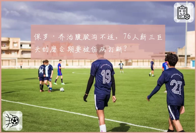 保罗·乔治腹股沟不适，76人新三巨头的磨合期要被伤病打断？