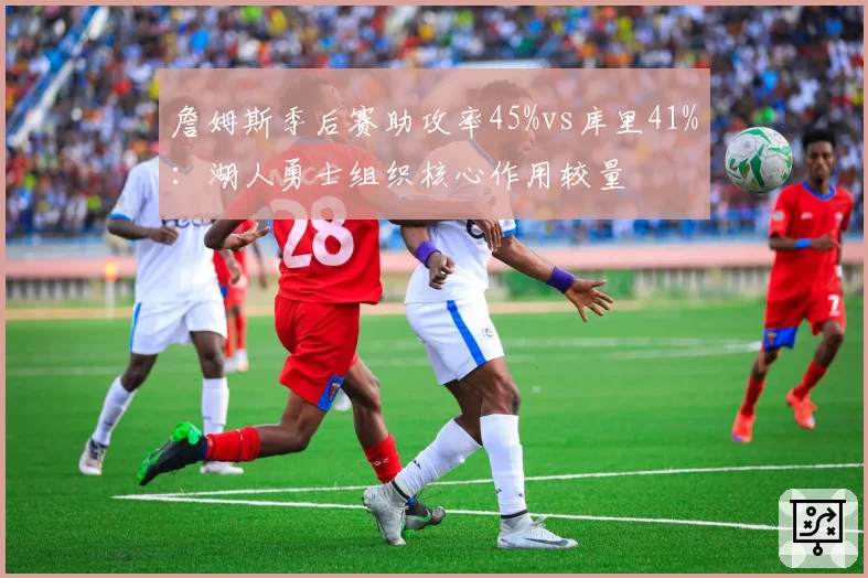 詹姆斯季后赛助攻率45%vs库里41%：湖人勇士组织核心作用较量