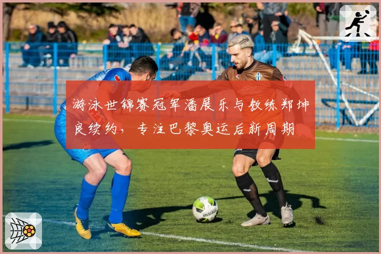 游泳世锦赛冠军潘展乐与教练郑坤良续约，专注巴黎奥运后新周期
