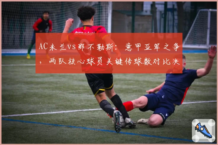 AC米兰vs那不勒斯:意甲亚军之争,两队核心球员关键传球数对比决定进攻质量