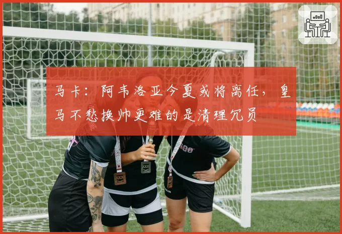 马卡：阿韦洛亚今夏或将离任，皇马不愁换帅更难的是清理冗员