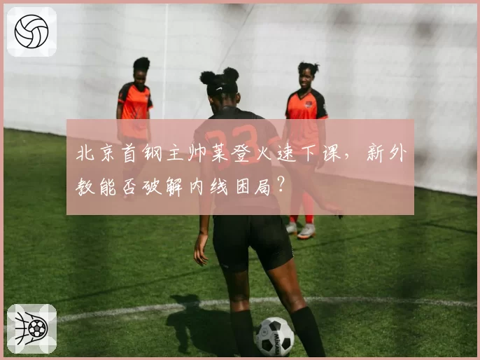 北京首钢主帅莱登火速下课，新外教能否破解内线困局？