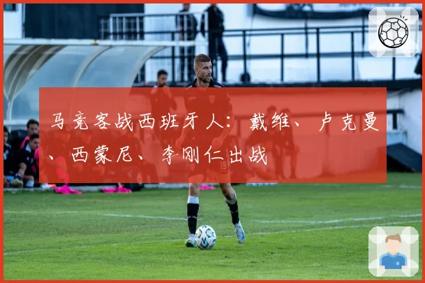 马竞客战西班牙人：戴维、卢克曼、西蒙尼、李刚仁出战