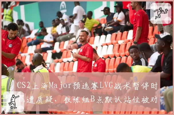 CS2上海Major预选赛LVG战术暂停时机遭质疑，教练组B点默认站位被对手连续破解__br_