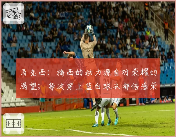 马克西:梅西的动力源自对荣耀的渴望;每次穿上蓝白球衣都倍感荣耀