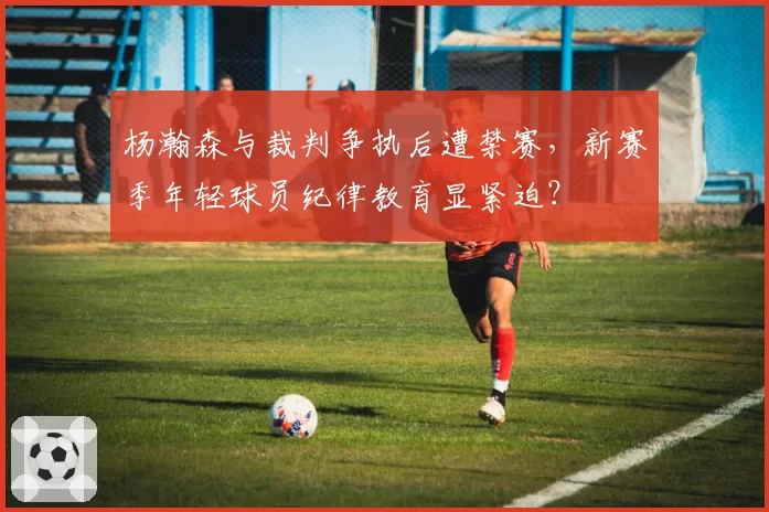杨瀚森与裁判争执后遭禁赛，新赛季年轻球员纪律教育显紧迫？