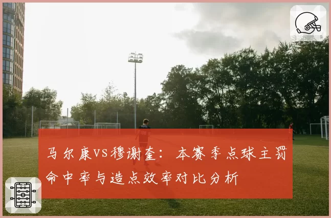 马尔康vs穆谢奎：本赛季点球主罚命中率与造点效率对比分析