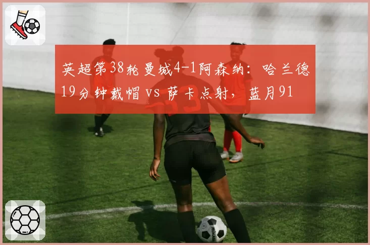 英超第38轮曼城4-1阿森纳：哈兰德19分钟戴帽 vs 萨卡点射，蓝月91分夺冠