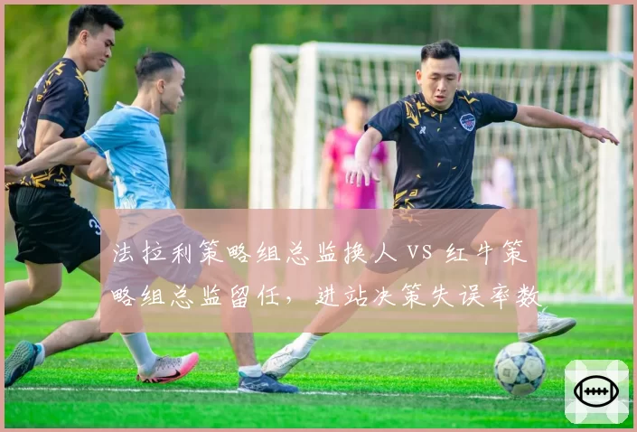 法拉利策略组总监换人 vs 红牛策略组总监留任，进站决策失误率数据对比