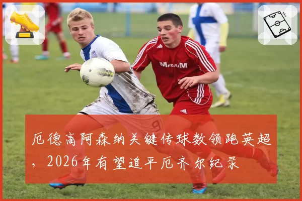 厄德高阿森纳关键传球数领跑英超，2026年有望追平厄齐尔纪录
