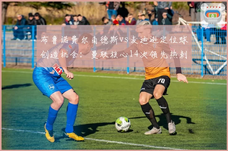 布鲁诺费尔南德斯vs麦迪逊定位球创造机会：曼联核心14次领先热刺中场6次