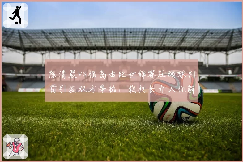 陈清晨vs福岛由纪世锦赛压线球判罚引发双方争执，裁判长介入化解方式遭质疑
