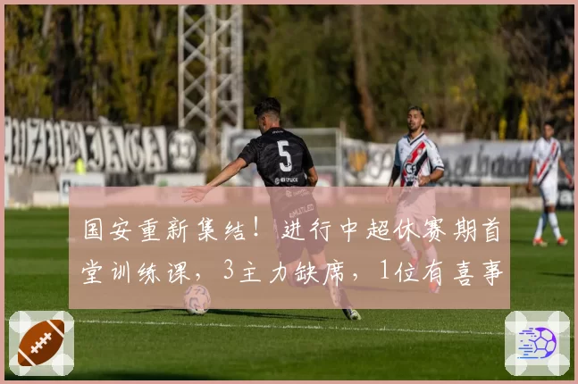 国安重新集结！进行中超休赛期首堂训练课，3主力缺席，1位有喜事