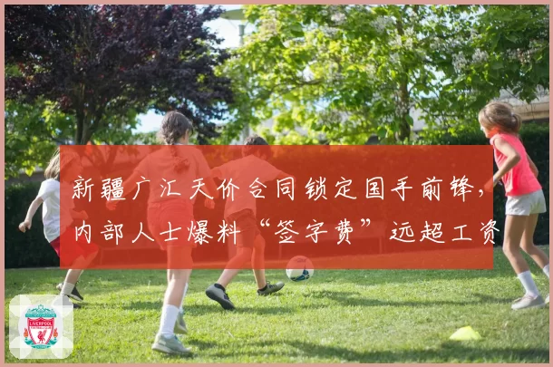 新疆广汇天价合同锁定国手前锋，内部人士爆料“签字费”远超工资帽