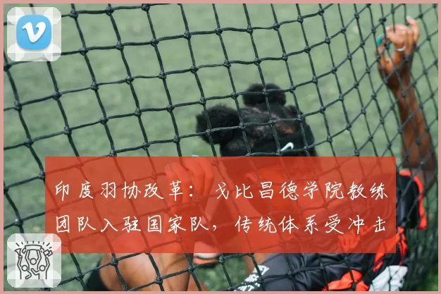 印度羽协改革:戈比昌德学院教练团队入驻国家队,传统体系受冲击