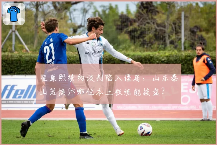 崔康熙续约谈判陷入僵局,山东泰山若换帅哪位本土教练能接盘?
