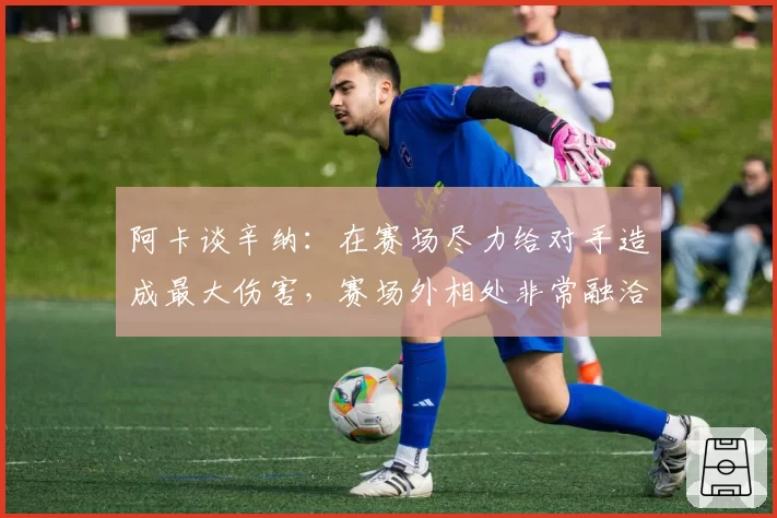 阿卡谈辛纳：在赛场尽力给对手造成最大伤害，赛场外相处非常融洽
