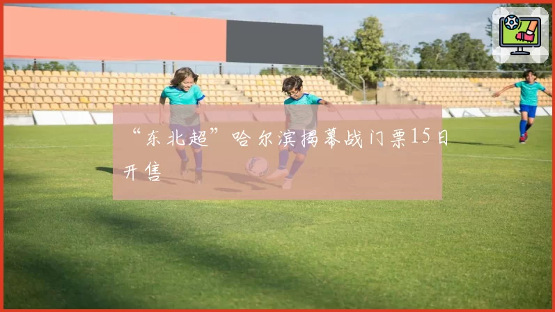 “东北超”哈尔滨揭幕战门票15日开售