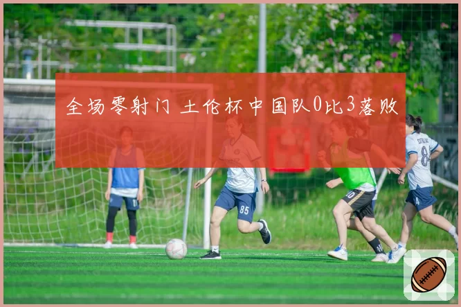 全场零射门 土伦杯中国队0比3落败