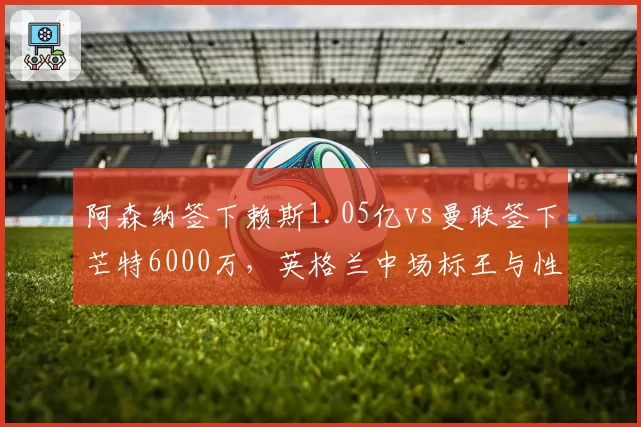 阿森纳签下赖斯1.05亿vs曼联签下芒特6000万，英格兰中场标王与性价比之争