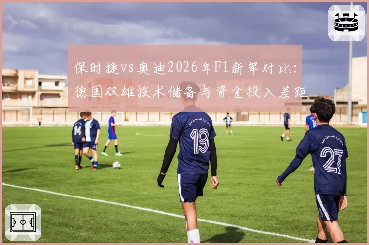 保时捷vs奥迪2026年F1新军对比:德国双雄技术储备与资金投入差距分析