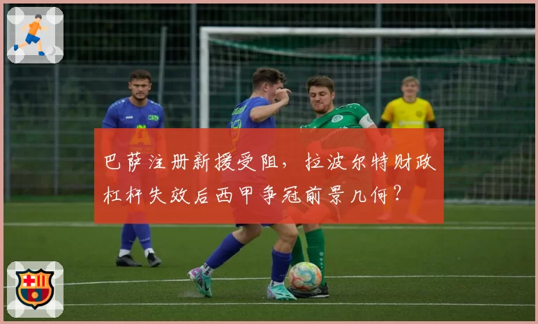 巴萨注册新援受阻，拉波尔特财政杠杆失效后西甲争冠前景几何？