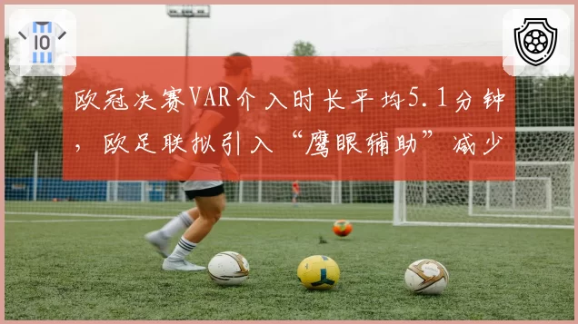 欧冠决赛VAR介入时长平均5.1分钟，欧足联拟引入“鹰眼辅助”减少中断