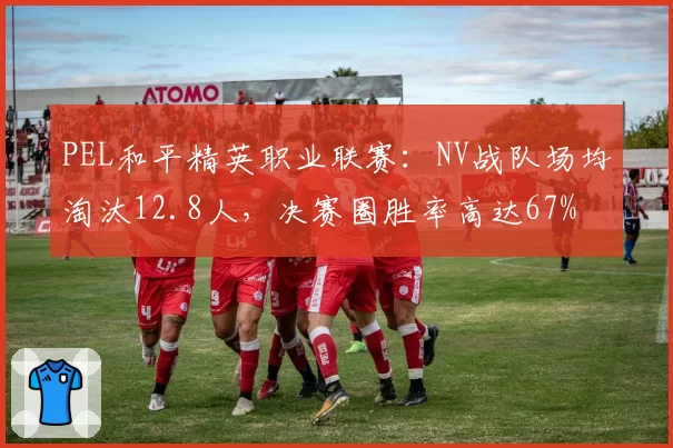 PEL和平精英职业联赛：NV战队场均淘汰12.8人，决赛圈胜率高达67%