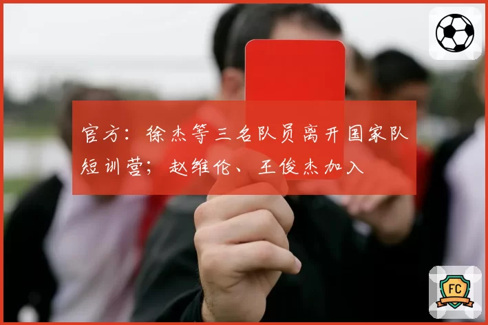 官方：徐杰等三名队员离开国家队短训营；赵维伦、王俊杰加入
