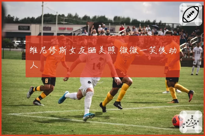 维尼修斯女友晒美照 微微一笑很动人