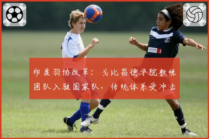 印度羽协改革：戈比昌德学院教练团队入驻国家队，传统体系受冲击