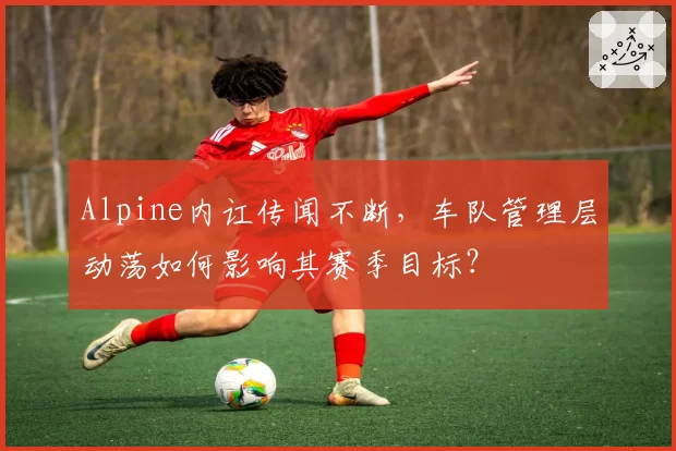 Alpine内讧传闻不断，车队管理层动荡如何影响其赛季目标？