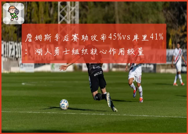 詹姆斯季后赛助攻率45%vs库里41%：湖人勇士组织核心作用较量
