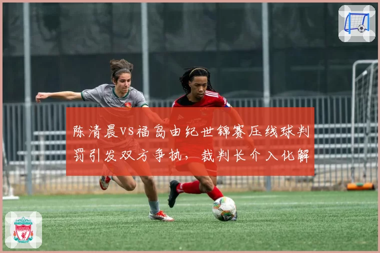 陈清晨vs福岛由纪世锦赛压线球判罚引发双方争执，裁判长介入化解方式遭质疑