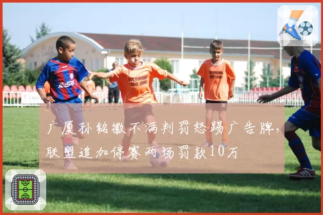 广厦孙铭徽不满判罚怒踢广告牌，联盟追加停赛两场罚款10万
