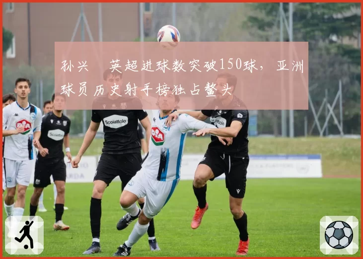 孙兴慜英超进球数突破150球，亚洲球员历史射手榜独占鳌头