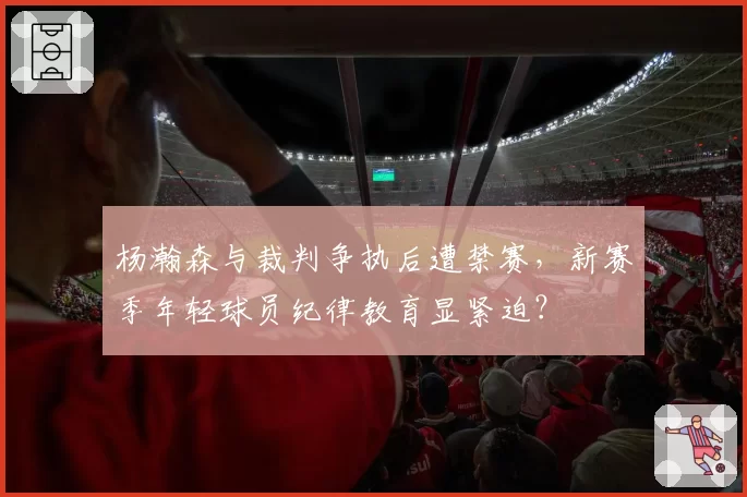 杨瀚森与裁判争执后遭禁赛，新赛季年轻球员纪律教育显紧迫？