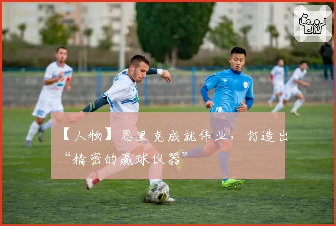 【人物】恩里克成就伟业，打造出“精密的赢球仪器”