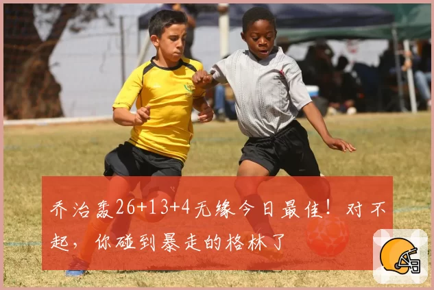 乔治轰26+13+4无缘今日最佳！对不起，你碰到暴走的格林了