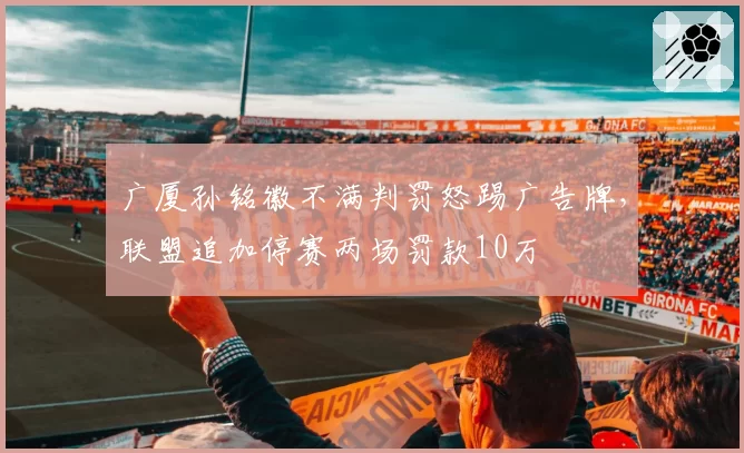 广厦孙铭徽不满判罚怒踢广告牌，联盟追加停赛两场罚款10万